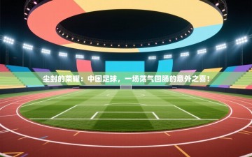 尘封的荣耀：中国足球，一场荡气回肠的意外之喜！