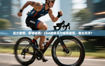战火重燃，群雄逐鹿：CBA联赛实力格局重塑，谁主沉浮？