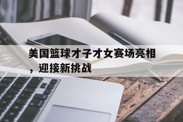 开yun官网-包含美国篮球才子才女赛场亮相，迎接新挑战的词条